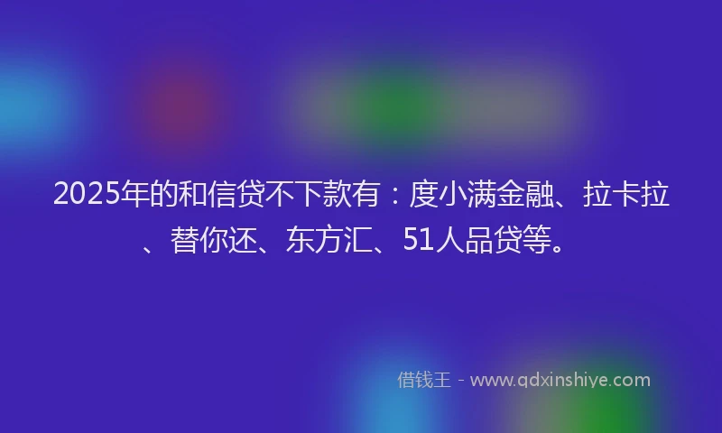 2025年的和信贷不下款有：度小满金融、拉卡拉、替你还、东方汇、51人品贷等。