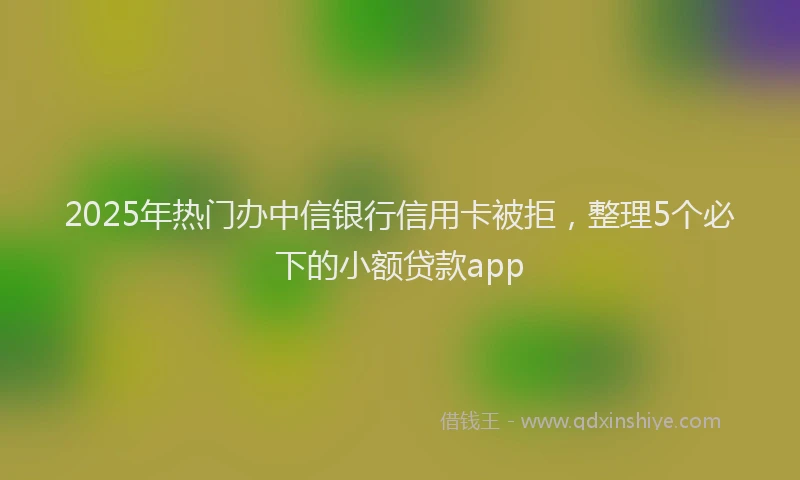 2025年热门办中信银行信用卡被拒，整理5个必下的小额贷款app