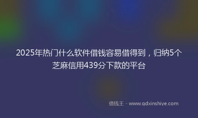 2025年热门什么软件借钱容易借得到，归纳5个芝麻信用439分下款的平台