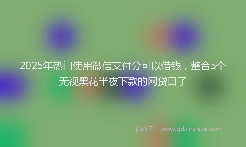 2025年热门使用微信支付分可以借钱，整合5个无视黑花半夜下款的网贷口子
