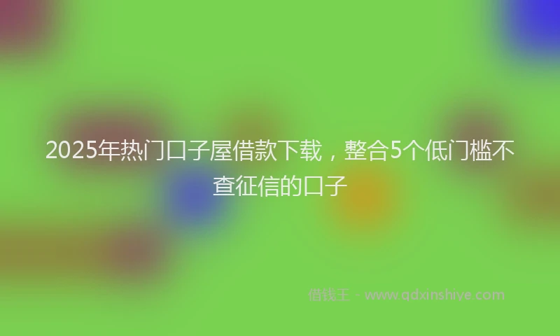 2025年热门口子屋借款下载，整合5个低门槛不查征信的口子