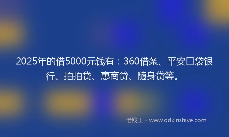 2025年的借5000元钱有：360借条、平安口袋银行、拍拍贷、惠商贷、随身贷等。