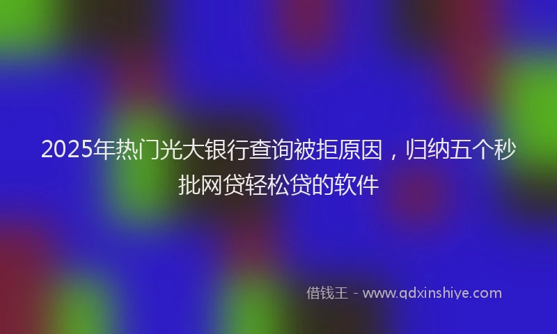 2025年热门光大银行查询被拒原因，归纳五个秒批网贷轻松贷的软件