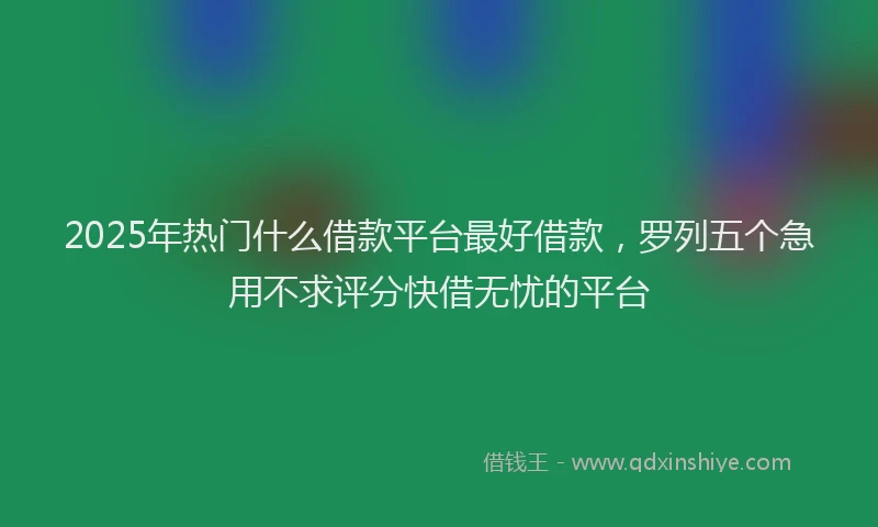 2025年热门什么借款平台最好借款，罗列五个急用不求评分快借无忧的平台