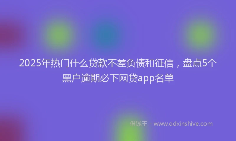 2025年热门什么贷款不差负债和征信，盘点5个黑户逾期必下网贷app名单