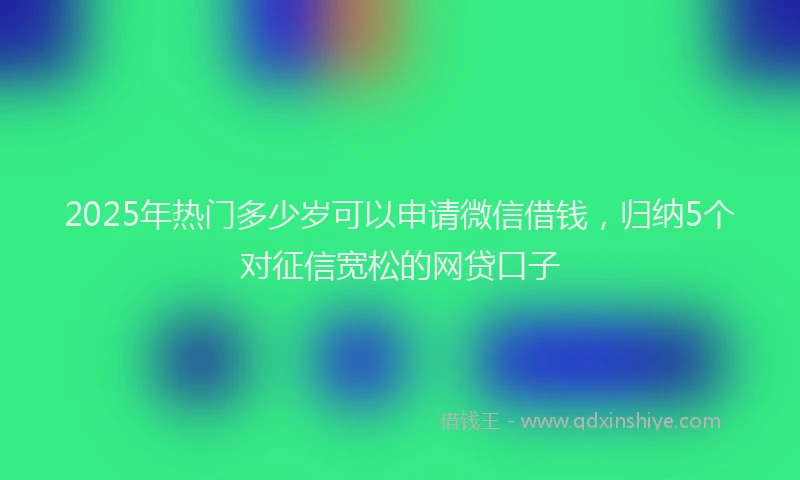 2025年热门多少岁可以申请微信借钱，归纳5个对征信宽松的网贷口子