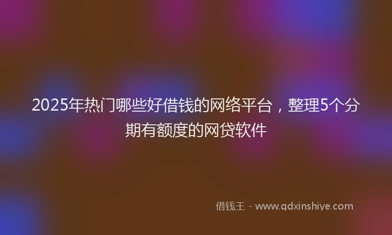 2025年热门哪些好借钱的网络平台，整理5个分期有额度的网贷软件