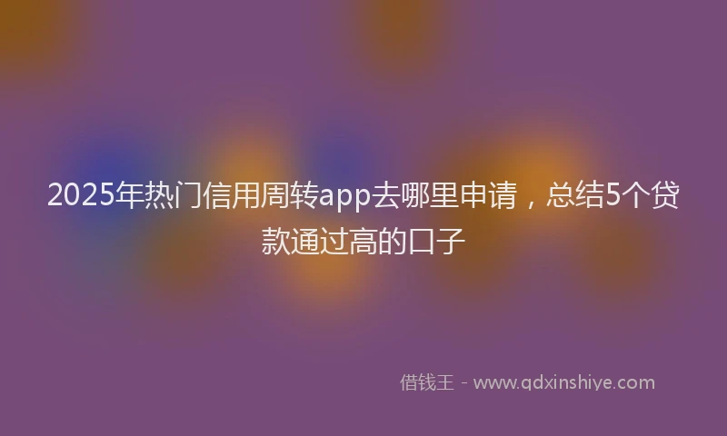 2025年热门信用周转app去哪里申请，总结5个贷款通过高的口子