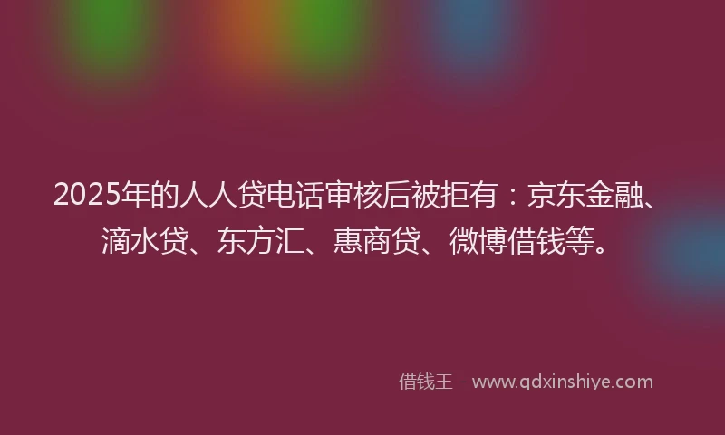 2025年的人人贷电话审核后被拒有：京东金融、滴水贷、东方汇、惠商贷、微博借钱等。