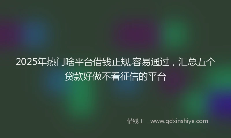 2025年热门啥平台借钱正规,容易通过，汇总五个贷款好做不看征信的平台