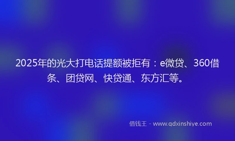 2025年的光大打电话提额被拒有：e微贷、360借条、团贷网、快贷通、东方汇等。
