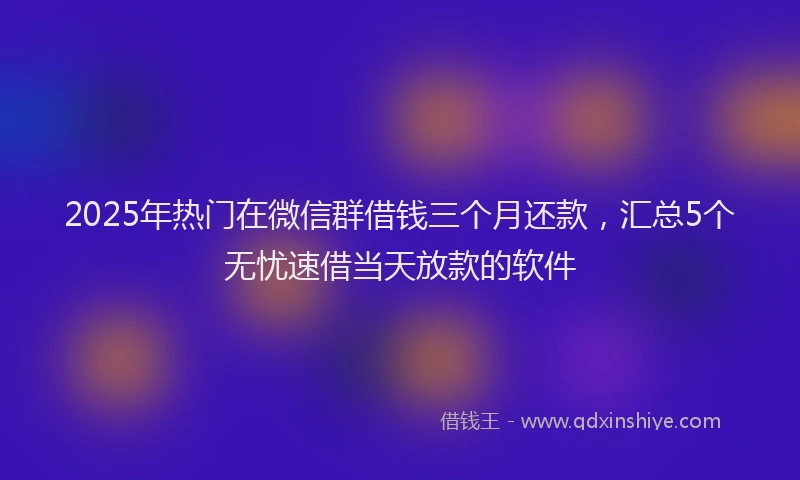 2025年热门在微信群借钱三个月还款，汇总5个无忧速借当天放款的软件