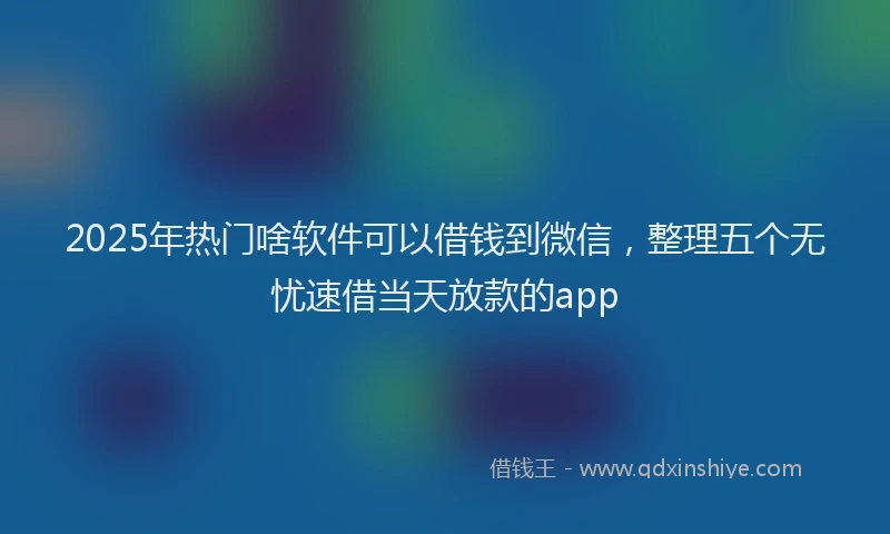 2025年热门啥软件可以借钱到微信，整理五个无忧速借当天放款的app