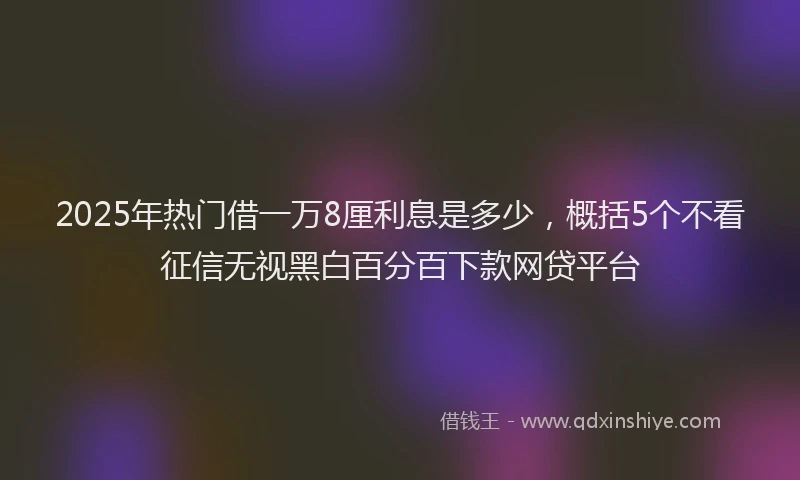 2025年热门借一万8厘利息是多少，概括5个不看征信无视黑白百分百下款网贷平台