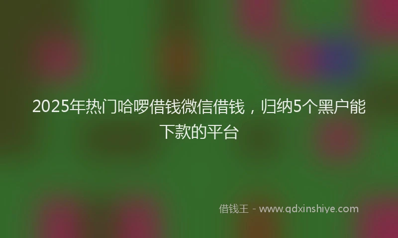 2025年热门哈啰借钱微信借钱，归纳5个黑户能下款的平台