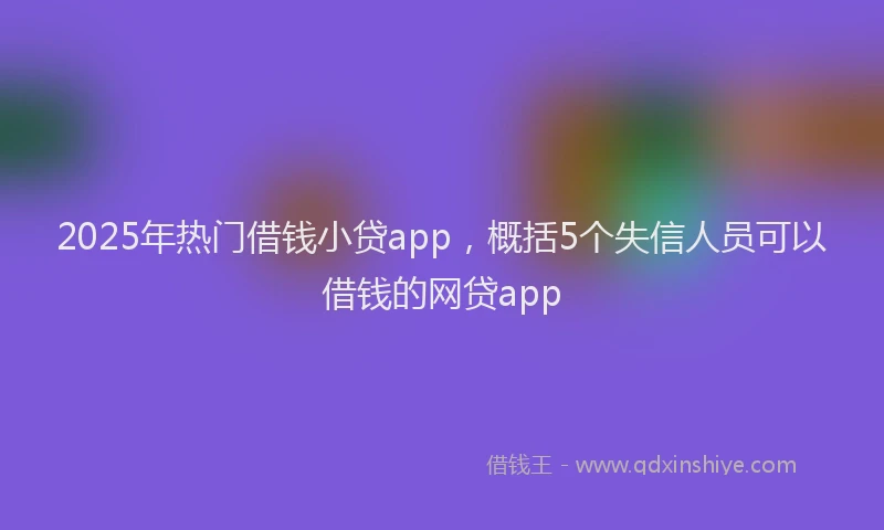 2025年热门借钱小贷app，概括5个失信人员可以借钱的网贷app