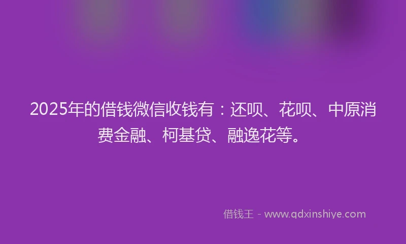 2025年的借钱微信收钱有：还呗、花呗、中原消费金融、柯基贷、融逸花等。