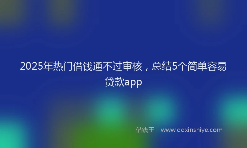 2025年热门借钱通不过审核，总结5个简单容易贷款app
