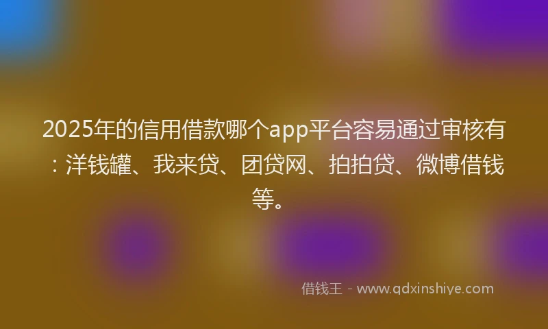 2025年的信用借款哪个app平台容易通过审核有：洋钱罐、我来贷、团贷网、拍拍贷、微博借钱等。