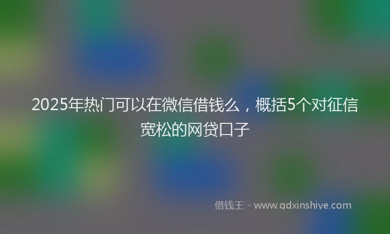 2025年热门可以在微信借钱么，概括5个对征信宽松的网贷口子