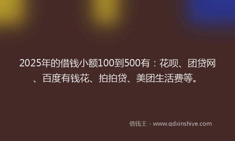 2025年的借钱小额100到500有：花呗、团贷网、百度有钱花、拍拍贷、美团生活费等。