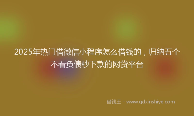2025年热门借微信小程序怎么借钱的，归纳五个不看负债秒下款的网贷平台