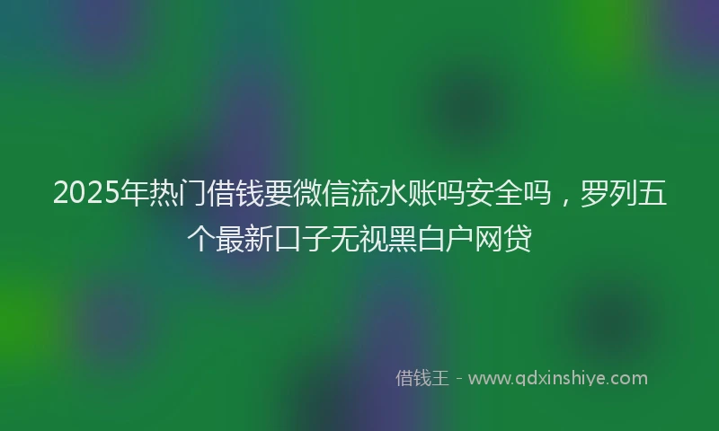 2025年热门借钱要微信流水账吗安全吗，罗列五个最新口子无视黑白户网贷