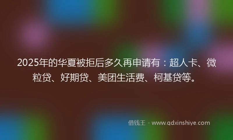 2025年的华夏被拒后多久再申请有：超人卡、微粒贷、好期贷、美团生活费、柯基贷等。