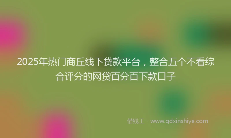 2025年热门商丘线下贷款平台，整合五个不看综合评分的网贷百分百下款口子