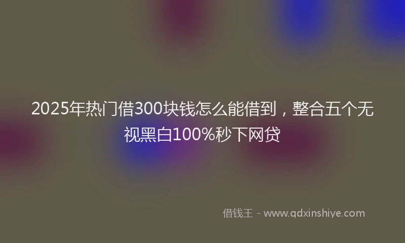 2025年热门借300块钱怎么能借到，整合五个无视黑白100%秒下网贷