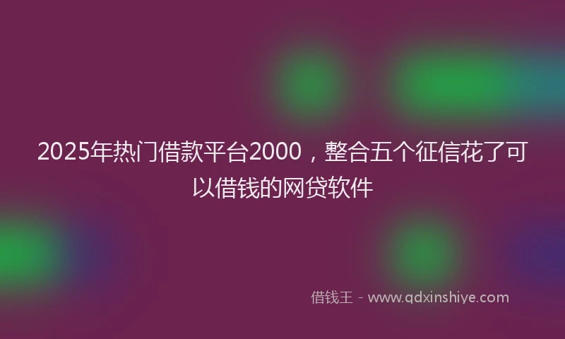 2025年热门借款平台2000，整合五个征信花了可以借钱的网贷软件