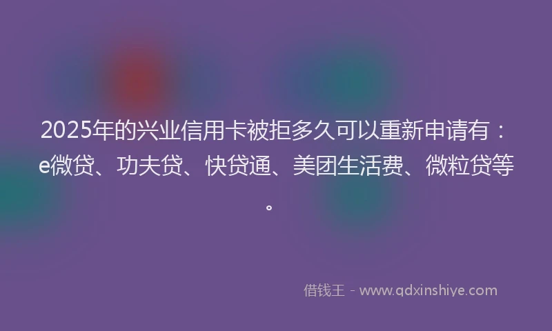 2025年的兴业信用卡被拒多久可以重新申请有：e微贷、功夫贷、快贷通、美团生活费、微粒贷等。