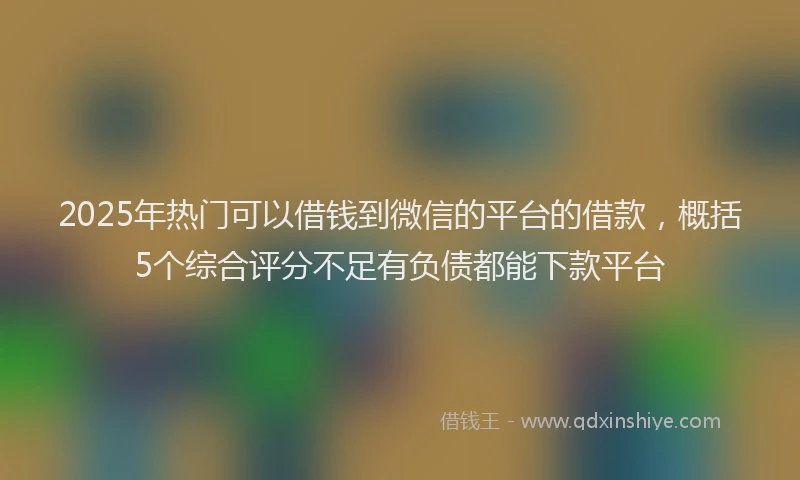 2025年热门可以借钱到微信的平台的借款，概括5个综合评分不足有负债都能下款平台