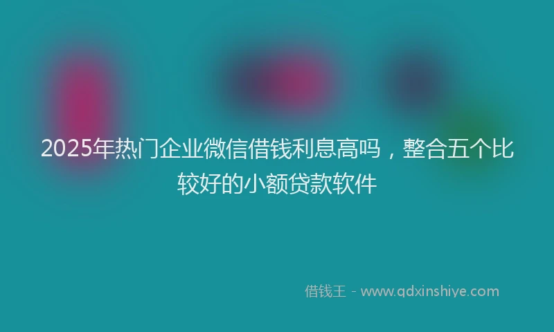 2025年热门企业微信借钱利息高吗，整合五个比较好的小额贷款软件