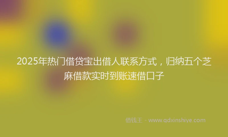 2025年热门借贷宝出借人联系方式，归纳五个芝麻借款实时到账速借口子
