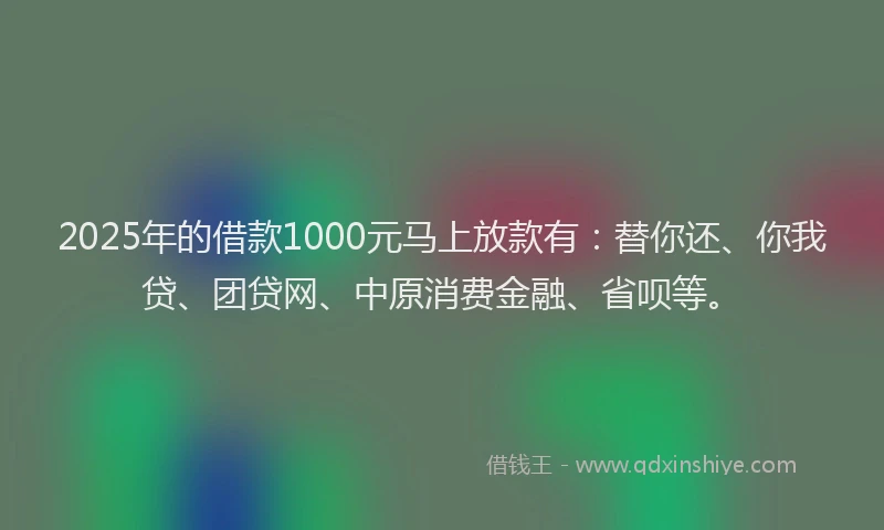 2025年的借款1000元马上放款有：替你还、你我贷、团贷网、中原消费金融、省呗等。