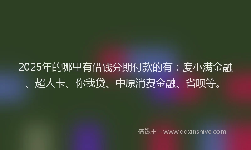 2025年的哪里有借钱分期付款的有：度小满金融、超人卡、你我贷、中原消费金融、省呗等。