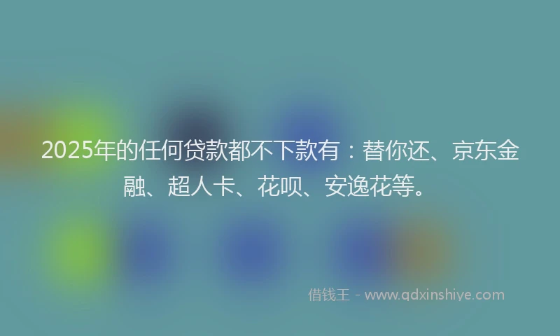 2025年的任何贷款都不下款有：替你还、京东金融、超人卡、花呗、安逸花等。