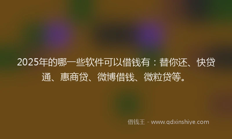 2025年的哪一些软件可以借钱有：替你还、快贷通、惠商贷、微博借钱、微粒贷等。