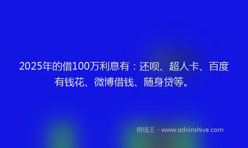 2025年的借100万利息有：还呗、超人卡、百度有钱花、微博借钱、随身贷等。