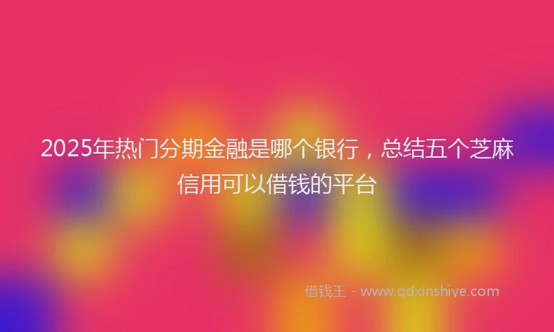 2025年热门分期金融是哪个银行，总结五个芝麻信用可以借钱的平台