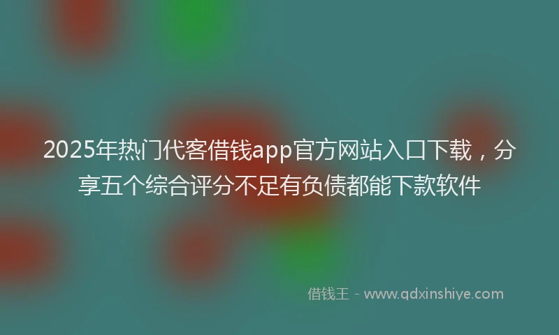 2025年热门代客借钱app官方网站入口下载，分享五个综合评分不足有负债都能下款软件
