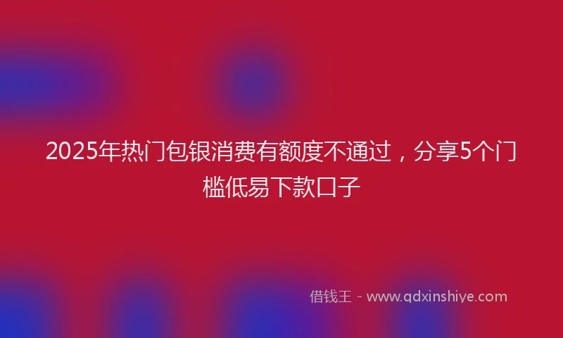 2025年热门包银消费有额度不通过，分享5个门槛低易下款口子