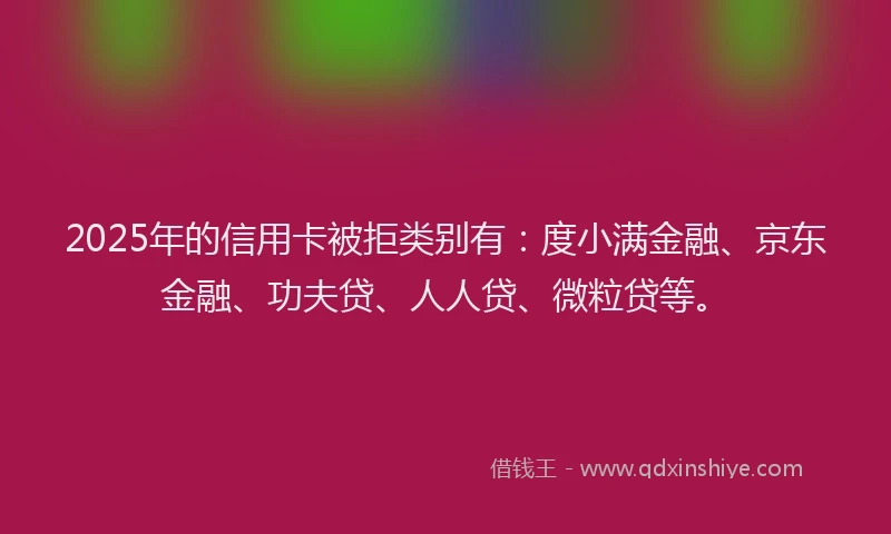 2025年的信用卡被拒类别有：度小满金融、京东金融、功夫贷、人人贷、微粒贷等。