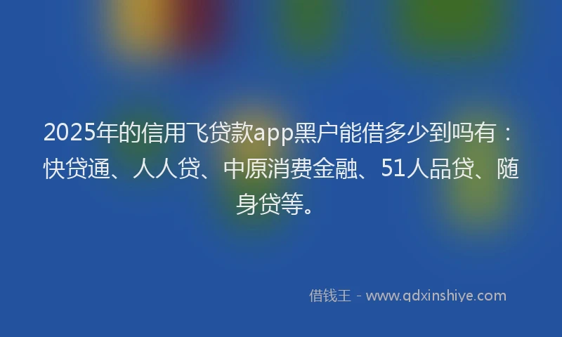 2025年的信用飞贷款app黑户能借多少到吗有：快贷通、人人贷、中原消费金融、51人品贷、随身贷等。