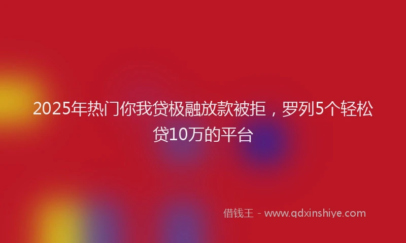 2025年热门你我贷极融放款被拒，罗列5个轻松贷10万的平台