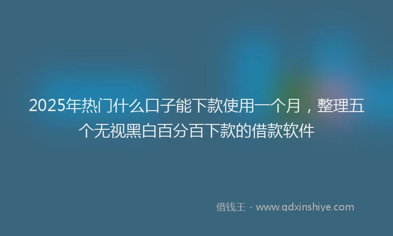2025年热门什么口子能下款使用一个月，整理五个无视黑白百分百下款的借款软件