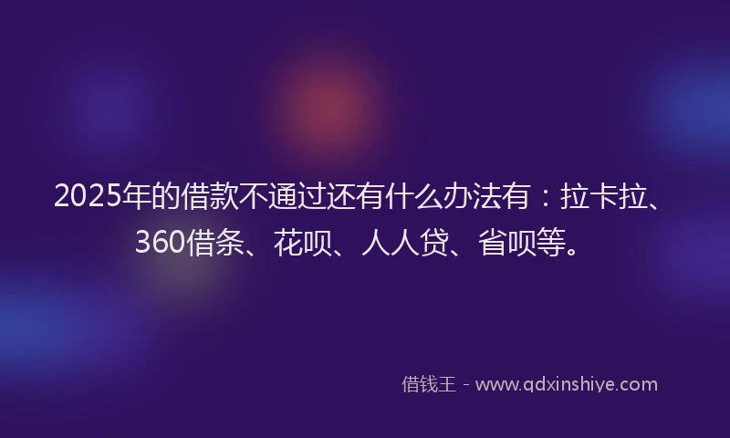 2025年的借款不通过还有什么办法有：拉卡拉、360借条、花呗、人人贷、省呗等。