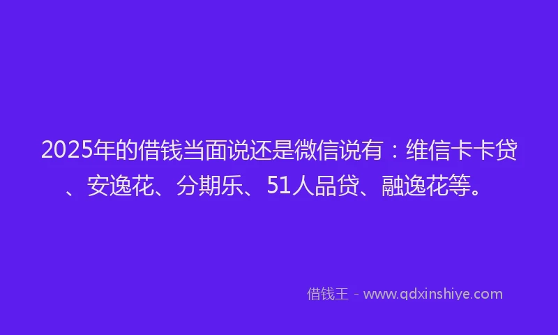 2025年的借钱当面说还是微信说有：维信卡卡贷、安逸花、分期乐、51人品贷、融逸花等。