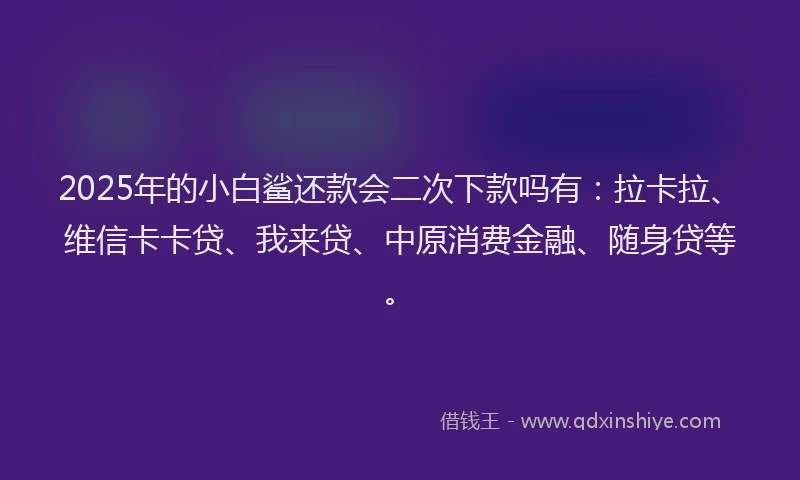 2025年的小白鲨还款会二次下款吗有：拉卡拉、维信卡卡贷、我来贷、中原消费金融、随身贷等。